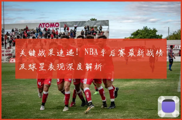 关键战果速递！NBA季后赛最新战绩及球星表现深度解析