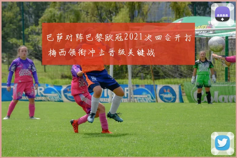 巴萨对阵巴黎欧冠2021次回合开打 梅西领衔冲击晋级关键战