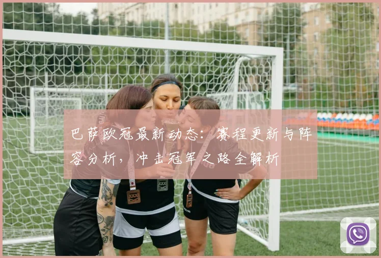 巴萨欧冠最新动态：赛程更新与阵容分析，冲击冠军之路全解析
