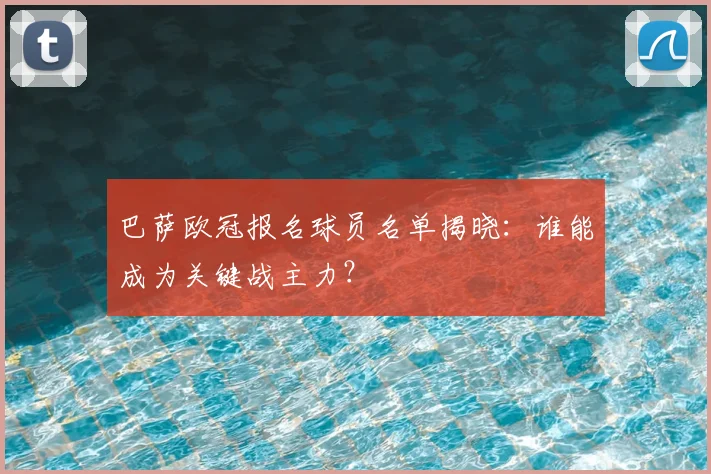 巴萨欧冠报名球员名单揭晓：谁能成为关键战主力？