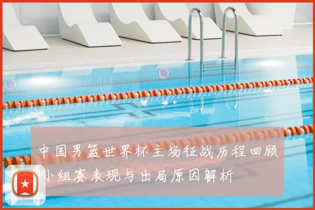 中国男篮世界杯主场征战历程回顾 小组赛表现与出局原因解析
