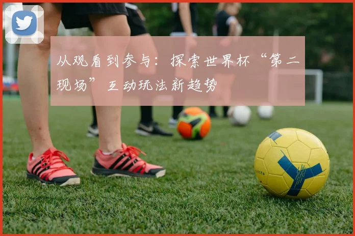 从观看到参与：探索世界杯“第二现场”互动玩法新趋势