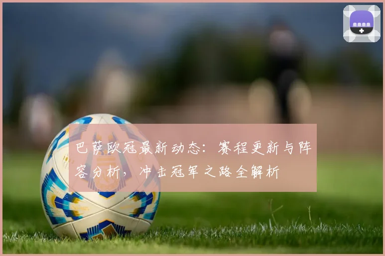 巴萨欧冠最新动态：赛程更新与阵容分析，冲击冠军之路全解析