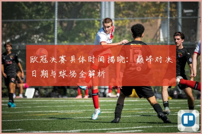 欧冠决赛具体时间揭晓：巅峰对决日期与球场全解析