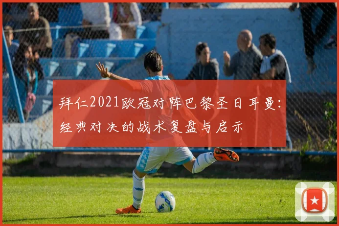 拜仁2021欧冠对阵巴黎圣日耳曼：经典对决的战术复盘与启示
