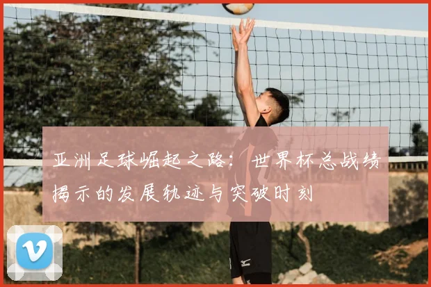 亚洲足球崛起之路：世界杯总战绩揭示的发展轨迹与突破时刻