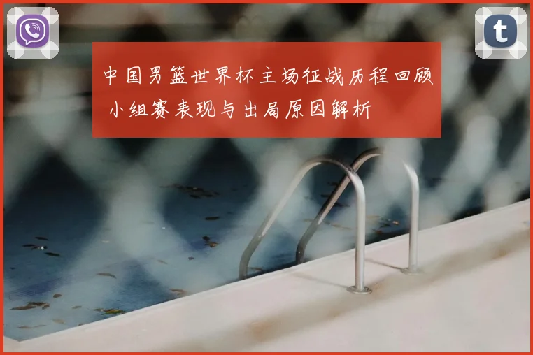 中国男篮世界杯主场征战历程回顾 小组赛表现与出局原因解析