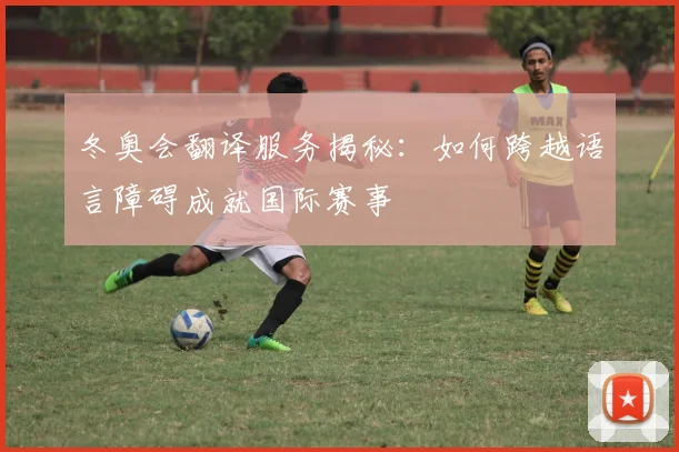 冬奥会翻译服务揭秘：如何跨越语言障碍成就国际赛事