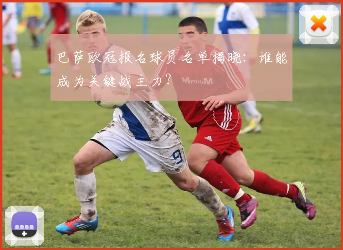 巴萨欧冠报名球员名单揭晓：谁能成为关键战主力？