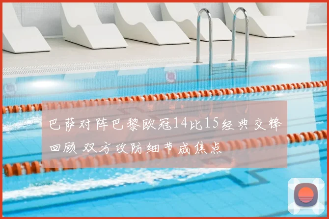 巴萨对阵巴黎欧冠14比15经典交锋回顾 双方攻防细节成焦点