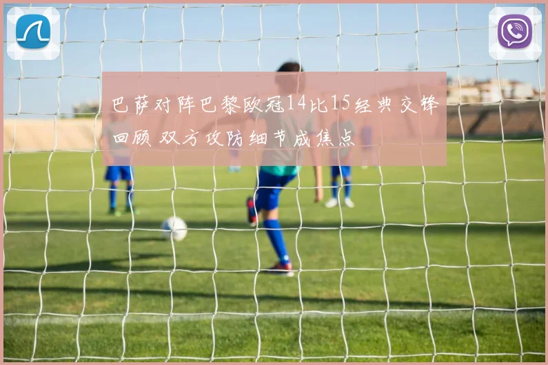 巴萨对阵巴黎欧冠14比15经典交锋回顾 双方攻防细节成焦点